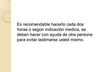 Es recomendable hacerlo cada dos
horas o según indicación medica, se
deben hacer con ayuda de otra persona
para evitar lastimarse usted mismo.
 