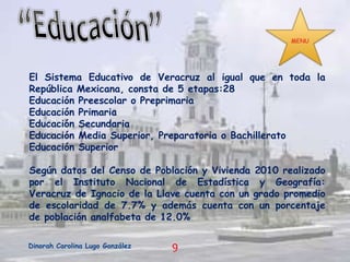 El Sistema Educativo de Veracruz al igual que en toda la
República Mexicana, consta de 5 etapas:28
Educación Preescolar o Preprimaria
Educación Primaria
Educación Secundaria
Educación Media Superior, Preparatoria o Bachillerato
Educación Superior

Según datos del Censo de Población y Vivienda 2010 realizado
por el Instituto Nacional de Estadística y Geografía:
Veracruz de Ignacio de la Llave cuenta con un grado promedio
de escolaridad de 7.7% y además cuenta con un porcentaje
de población analfabeta de 12.0%
Dinorah Carolina Lugo González

9

 
