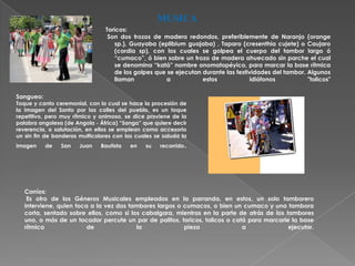 MUSICA
                                 Toricos:
                                  Son dos trozos de madera redondos, preferiblemente de Naranjo (orange
                                     sp.), Guayaba (eplibium guajaba) , Taparo (cresenthia cujete) o Caujaro
                                     (cordia sp), con los cuales se golpea el cuerpo del tambor largo ó
                                     “cumaco”, ó bien sobre un trozo de madera ahuecado sin parche el cual
                                     se denomina “katá” nombre onomatopéyico, para marcar la base rítmica
                                     de los golpes que se ejecutan durante las festividades del tambor. Algunos
                                     llaman           a            estos            idiófonos           "tolicos"

Sangueo:
Toque y canto ceremonial, con lo cual se hace la procesión de
la Imagen del Santo por las calles del pueblo, es un toque
repetitivo, pero muy rítmico y animoso, se dice proviene de la
palabra angolesa (de Angola - África) “Sanga” que quiere decir
reverencia, o salutación, en ellos se emplean como accesorio
un sin fin de banderas multicolores con las cuales se saluda la
imagen     de   San    Juan    Bautista   en   su    recorrido   .




   Corríos:
    Es otro de los Géneros Musicales empleados en la parranda, en estos, un solo tamborero
   interviene, quien toca a la vez dos tambores largos o cumacos, o bien un cumaco y una tambora
   corta, sentado sobre ellos, como si los cabalgara, mientras en la parte de atrás de los tambores
   uno, o más de un tocador percute un par de palitos, toricos, tolicos o catá para marcarle la base
   rítmica               de              la              pieza               a              ejecutar.
 