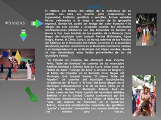 BAILE
          El folklore del Estado, fiel reflejo de lo autóctono de su
          pueblo, nos abre sus puertas para presentarnos su
          ingenuidad, tradición, gentilicio y sencillez. Existen variadas
          fiestas celebradas a lo largo y ancho de la geografía
DANZAS   regional, donde Ud. podrá ser testigo del calor humano y la
          alegría de este sencillo y acogedor pueblo, las principales
          manifestaciones folklóricas son Las Parrandas de Tambor en
          Honor a San Juan Bautista de los pueblos de la llamada Zona
          Negra del Municipio José Joaquín Veroes (Palmarejo, Agua
          Negra, Farriar, El Chino, Taría y La Hoya), además de los Pueblos
          de Albarico en el Municipio San Felipe, Cocorote en el Municipio
          del mismo nombre, Urachiche en el Municipio del mismo nombre
          y en Independencia en el Municipio del mismo nombre, donde
          se han desarrollado estas fiestas provenientes de las del
          Municipio Veroes.
          "La   Peineta en caseríos del Municipio José Vicente
          Peña, "Baile de Bambas" en caseríos de los municipios
          Aristides Bastidas y Antonio Jose de Sucre, entre otros; Los
          "Bailes de Arpa", "Luango de Arpa" o Joropos de Negros y
          el Bailes del Papelón en la llamada Zona Negra del
          Municipio José Joaquín Veroes, "El mismo "Baile del
          Papelón" de caseríos del Municipio Urachiche;las
          Diversiones de “El Pavo” y “El Toro” del Barrio Alegría en el
          Municipio Independencia y la de La Burra, tanto en el
          Pueblo de Guama – Municipio Antonio José de
          Sucre, como en San Pablo capital del Municipio Arístides
          Bastidas y en la Ciudad Capital conformada por los
          Municipios Independencia y San Felipe, el Baile de las
          Turas, del Caserío de Cararapa en el Muniicpio
          Bolivar, ancestral manifestación heredada del gentilicio
          "gayón" y "ayamán", compartido con caseríos limitrofes de
          los         estados          Lara         y           Falcón.
 