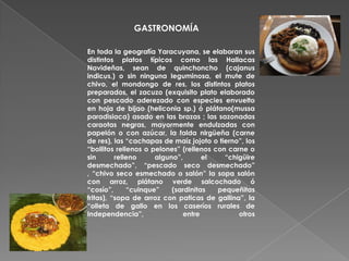 GASTRONOMÍA

En toda la geografía Yaracuyana, se elaboran sus
distintos platos típicos como las Hallacas
Navideñas, sean de quinchoncho (cajanus
indicus,) o sin ninguna leguminosa, el mute de
chivo, el mondongo de res, los distintos platos
preparados, el zacuzo (exquisito plato elaborado
con pescado aderezado con especies envuelto
en hoja de bijao (heliconia sp.) ó plátano(mussa
paradisiaca) asado en las brazas ; las sazonadas
caraotas negras, mayormente endulzadas con
papelón o con azúcar, la falda nirgüeña (carne
de res), las “cachapas de maíz jojoto o tierno”, los
“bollitos rellenos o pelones” (rellenos con carne o
sin       relleno     alguno”,       el    “chigüire
desmechado”, “pescado seco desmechado”
, “chivo seco esmechado o salón” la sopa salón
con arroz, plátano verde salcochado ó
“cosío”,      “cuinque”    (sardinitas   pequeñitas
fritas), “sopa de arroz con paticas de gallina”, la
“olleta de gallo en los caseríos rurales de
Independencia”,               entre            otros
 