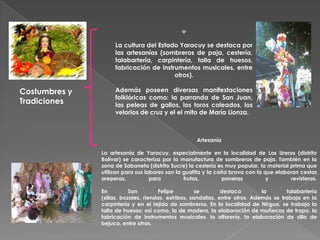 

                    La cultura del Estado Yaracuy se destaca por
                    las artesanías (sombreros de paja, cestería,
                    talabartería, carpintería, talla de huesos,
                    fabricación de instrumentos musicales, entre
                                        otros).

Costumbres y        Además poseen diversas manifestaciones
                    folklóricas como: la parranda de San Juan,
Tradiciones         las peleas de gallos, los toros coleados, los
                    velorios de cruz y el el mito de María Lionza.



                                                    Artesanía

               La artesanía de Yaracuy, especialmente en la localidad de Los Ureros (distrito
               Bolívar) se caracteriza por la manufactura de sombreros de paja. También en la
               zona de Sabaneta (distrito Sucre) la cestería es muy popular, la material prima que
               utilizan para sus labores son la guafita y la caña brava con la que elaboran cestas
               areperas,           para         frutas,        paneras          y        revisteros.

               En          San        Felipe          se        destaca        la       talabartería
               (sillas, bozales, riendas, estribos, sandalias, entre otros. Además se trabaja en la
               carpintería y en el tejido de sombreros. En la localidad de Nirgua, se trabaja la
               talla de huesos; así como, la de madera, la elaboración de muñecas de trapo, la
               fabricación de instrumentos musicales, la alfarería, la elaboración de silla de
               bejuco, entre otros.
 