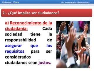 2.- ¿Qué implica ser ciudadanos?
a) Reconocimiento de la
ciudadanía: Cada
sociedad tiene la
responsabilidad de
asegurar que los
requisitos para ser
considerados
ciudadanos sean justos.
VI- Unidad : CÍVICA I.E.P «Nuestra Señora de Guadalupe»
 
