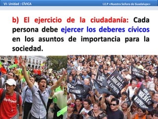 b) El ejercicio de la ciudadanía: Cada
persona debe ejercer los deberes cívicos
en los asuntos de importancia para la
sociedad.
VI- Unidad : CÍVICA I.E.P «Nuestra Señora de Guadalupe»
 