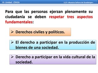 VI- Unidad : CÍVICA I.E.P «Nuestra Señora de Guadalupe»
Para que las personas ejerzan plenamente su
ciudadanía se deben respetar tres aspectos
fundamentales:
 Derechos civiles y políticos.
 El derecho a participar en la producción de
bienes de una sociedad.
 Derecho a participar en la vida cultural de la
sociedad.
 