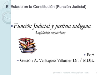 El Estado en la Constitución (Función Judicial)

Función

Judicial y justicia indígena
Legislación ecuatoriana

Por:
 Gastón A. Velásquez Villamar Dr. / MDE.


21/10/2013

Gastón A. Velásquez V. Dr. / MDE

1

 