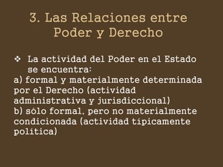 3. Las Relaciones entre Poder y Derecho 
La actividad del Poder en el Estado se encuentra: a) formal y materialmente determinada por el Derecho (actividad administrativa y jurisdiccional) b) sólo formal, pero no materialmente condicionada (actividad típicamente política)  