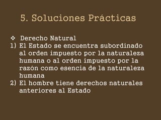 5. Soluciones Prácticas 
Derecho Natural 
1)El Estado se encuentra subordinado al orden impuesto por la naturaleza humana o al orden impuesto por la razón como esencia de la naturaleza humana 
2)El hombre tiene derechos naturales anteriores al Estado  