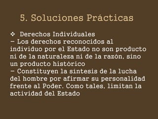 5. Soluciones Prácticas 
Derechos Individuales - Los derechos reconocidos al individuo por el Estado no son producto ni de la naturaleza ni de la razón, sino un producto histórico - Constituyen la síntesis de la lucha del hombre por afirmar su personalidad frente al Poder. Como tales, limitan la actividad del Estado  