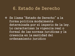 6. Estado de Derecho 
Se llama “Estado de Derecho” a la forma política modalmente determinada por el imperio de la ley. Lo caracterizan la vigencia real o formal de las normas jurídicas y la creencia en la santidad del ordenamiento jurídico  