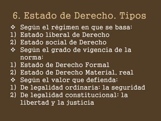 6. Estado de Derecho. Tipos 
Según el régimen en que se basa: 
1)Estado liberal de Derecho 
2)Estado social de Derecho 
Según el grado de vigencia de la norma: 
1)Estado de Derecho Formal 
2)Estado de Derecho Material, real 
Según el valor que defienda: 
1)De legalidad ordinaria: la seguridad 
2)De legalidad constitucional: la libertad y la justicia  