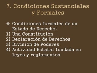 7. Condiciones Sustanciales y Formales 
Condiciones formales de un Estado de Derecho: 
1)Una Constitución 
2)Declaración de Derechos 
3)División de Poderes 
4)Actividad Estatal fundada en leyes y reglamentos  