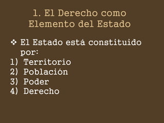 1. El Derecho como Elemento del Estado 
El Estado está constituido por: 
1)Territorio 
2)Población 
3)Poder 
4)Derecho  