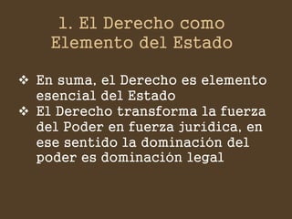 1. El Derecho como Elemento del Estado 
En suma, el Derecho es elemento esencial del Estado 
El Derecho transforma la fuerza del Poder en fuerza jurídica, en ese sentido la dominación del poder es dominación legal  