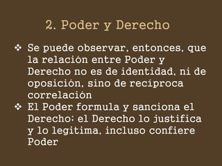 2. Poder y Derecho 
Se puede observar, entonces, que la relación entre Poder y Derecho no es de identidad, ni de oposición, sino de recíproca correlación 
El Poder formula y sanciona el Derecho; el Derecho lo justifica y lo legitima, incluso confiere Poder  