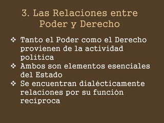 3. Las Relaciones entre Poder y Derecho 
Tanto el Poder como el Derecho provienen de la actividad política 
Ambos son elementos esenciales del Estado 
Se encuentran dialécticamente relaciones por su función recíproca  