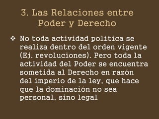 3. Las Relaciones entre Poder y Derecho 
No toda actividad política se realiza dentro del orden vigente (Ej. revoluciones). Pero toda la actividad del Poder se encuentra sometida al Derecho en razón del imperio de la ley, que hace que la dominación no sea personal, sino legal  