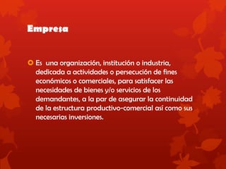 Empresa
 Es una organización, institución o industria,
dedicada a actividades o persecución de fines
económicos o comerciales, para satisfacer las
necesidades de bienes y/o servicios de los
demandantes, a la par de asegurar la continuidad
de la estructura productivo-comercial así como sus
necesarias inversiones.
 