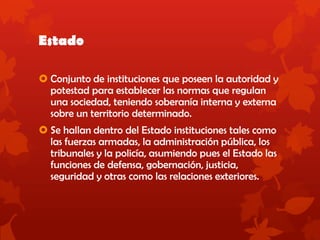 Estado
 Conjunto de instituciones que poseen la autoridad y
potestad para establecer las normas que regulan
una sociedad, teniendo soberanía interna y externa
sobre un territorio determinado.
 Se hallan dentro del Estado instituciones tales como
las fuerzas armadas, la administración pública, los
tribunales y la policía, asumiendo pues el Estado las
funciones de defensa, gobernación, justicia,
seguridad y otras como las relaciones exteriores.
 