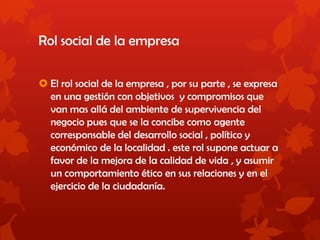 Rol social de la empresa
 El rol social de la empresa , por su parte , se expresa
en una gestión con objetivos y compromisos que
van mas allá del ambiente de supervivencia del
negocio pues que se la concibe como agente
corresponsable del desarrollo social , político y
económico de la localidad . este rol supone actuar a
favor de la mejora de la calidad de vida , y asumir
un comportamiento ético en sus relaciones y en el
ejercicio de la ciudadanía.
 