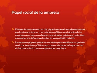 Papel social de la empresa
 Estamos inmersos en una era de gigantismos en el mundo empresarial
en donde encontramos a las relaciones públicas en el ámbito de las
empresas cuyo trato con clientes, comunidades, gobiernos, accionistas,
empleados y la influencia de estos en la reputación publica.
 La expresión popular puede ser un tópico pero manifiesta un genuino
recelo de la opinión pública cuya causa suele tener más que ver con
el desconocimiento que con experiencias negativas.
 