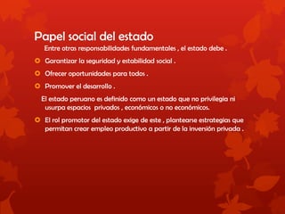 Papel social del estado
Entre otras responsabilidades fundamentales , el estado debe .
 Garantizar la seguridad y estabilidad social .
 Ofrecer oportunidades para todos .
 Promover el desarrollo .
El estado peruano es definido como un estado que no privilegia ni
usurpa espacios privados , económicos o no económicos.
 El rol promotor del estado exige de este , plantearse estrategias que
permitan crear empleo productivo a partir de la inversión privada .
 