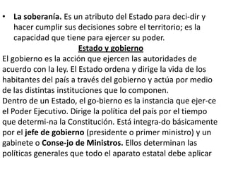 • La soberanía. Es un atributo del Estado para deci-dir y
hacer cumplir sus decisiones sobre el territorio; es la
capacidad que tiene para ejercer su poder.
Estado y gobierno
El gobierno es la acción que ejercen las autoridades de
acuerdo con la ley. El Estado ordena y dirige la vida de los
habitantes del país a través del gobierno y actúa por medio
de las distintas instituciones que lo componen.
Dentro de un Estado, el go-bierno es la instancia que ejer-ce
el Poder Ejecutivo. Dirige la política del país por el tiempo
que determi-na la Constitución. Está integra-do básicamente
por el jefe de gobierno (presidente o primer ministro) y un
gabinete o Conse-jo de Ministros. Ellos determinan las
políticas generales que todo el aparato estatal debe aplicar

 