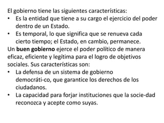 El gobierno tiene las siguientes características:
• Es la entidad que tiene a su cargo el ejercicio del poder
dentro de un Estado.
• Es temporal, lo que significa que se renueva cada
cierto tiempo; el Estado, en cambio, permanece.
Un buen gobierno ejerce el poder político de manera
eficaz, eficiente y legítima para el logro de objetivos
sociales. Sus características son:
• La defensa de un sistema de gobierno
democráti-co, que garantice los derechos de los
ciudadanos.
• La capacidad para forjar instituciones que la socie-dad
reconozca y acepte como suyas.

 