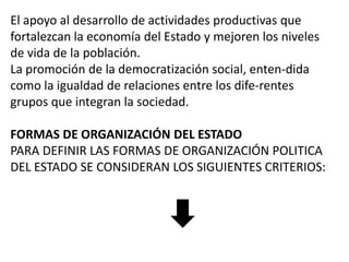 El apoyo al desarrollo de actividades productivas que
fortalezcan la economía del Estado y mejoren los niveles
de vida de la población.
La promoción de la democratización social, enten-dida
como la igualdad de relaciones entre los dife-rentes
grupos que integran la sociedad.
FORMAS DE ORGANIZACIÓN DEL ESTADO
PARA DEFINIR LAS FORMAS DE ORGANIZACIÓN POLITICA
DEL ESTADO SE CONSIDERAN LOS SIGUIENTES CRITERIOS:

 