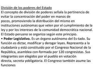 División de los poderes del Estado
El concepto de división de poderes señala la pertinencia de
evitar la concentración del poder en manos de
pocos, promoviendo la distribución del mismo en
instituciones autónomas que velen por el cumplimiento de la
ley y por los intereses de la comunidad democrática nacional.
El Estado peruano se organiza según este principio.
• Poder Legislativo. Es un órgano autónomo del Es-tado. Su
función es dictar, modificar y derogar leyes. Representa a la
ciudadanía y está constituido por el Congreso Nacional de la
República, asamblea con-formada por 120 congresistas. Sus
integrantes son elegidos por el pueblo en votación
directa, secreta yobligatoria. El Congreso también asume las
funciones

 