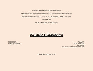 REPUBLICA BOLIVARIANA DE VENEZUELA
MINISTERIO DEL PODER POPUKAR PARA LA EDUACACION UNIVERSITARIA
INSTITUTO UNIVERSITARIO DE TEGNOLOGIA ANTONIO JOSE DE SUCRE
ASIGNATURA:
RELACIONES INDUSTRIALES (76)
ESTADO Y GOBIERNO
PROFESOR: ALUMNA:
SANTOS SANCHEZ OLIVO LUISANA
23.190.532
RELACIONES INDUSTRIALES (76)
CARACAS JULIO DE 2015
 