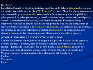 ESTADO
La palabra Estado en términos jurídico – político se le debe a Maquiavelo, cuando
introdujo esta palabra en su obra "El Príncipe" al decir: "Los Estados y soberanías
que han tenido y tiene autoridad sobre los hombres, fueron y son, o repúblicas o
principados. Los principados son, o hereditarios con larga dinastía de príncipes, o
nuevos; o completamente nuevos, cual lo fue Milán para Francisco Sforza o
miembros reunidos al Estado hereditario del príncipe que los adquiere, como el
reino de Nápoles respecto a la revolución de España. Los Estados así adquiridos, o
los gobernaba antes un príncipe, o gozaban de libertad, y se adquieren, o con
ajenas armas, o con las propias, por caso afortunado o por valor y genio".
¿CÓMO LLEGAMOS AL CONCEPTO DE ESTADO?
Aún no conocemos con exactitud el origen de la palabra Estado, desde el punto
de vista jurídico – político, pero si podemos afirmar que equivale a la Polis o
ciudad – Estado de los griegos. No es sino hasta la Edad Media, cuando por
primera vez surge el nombre statu, estado, término tomado y sostenido por
Maquiavelo, anteriormente citado. Los elementos del Estado son:
Pueblo.
Territorio.
Poder.
 