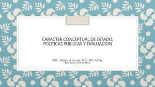 CARACTER CONCEPTUAL DE ESTADO,
POLITICAS PUBLICAS Y EVALUACION
POR: Gladys M. Acosta, PhD., MTS, ACSW
San Juan, Puerto Rico
 