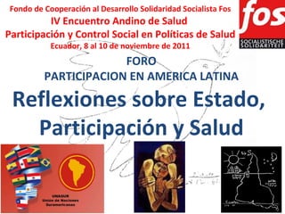 Fondo de Cooperación al Desarrollo Solidaridad Socialista Fos IV Encuentro Andino de Salud  Participación y Control Social en Políticas de Salud Ecuador, 8 al 10 de noviembre de 2011 FORO PARTICIPACION EN AMERICA LATINA Reflexiones sobre Estado,  Participación y Salud 