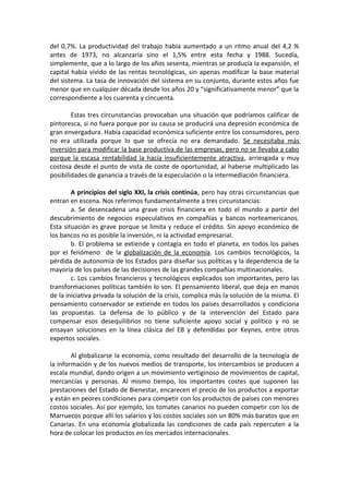 del 0,7%. La productividad del trabajo había aumentado a un ritmo anual del 4,2 %
antes de 1973, no alcanzaría sino el 1,5% entre esta fecha y 1988. Sucedía,
simplemente, que a lo largo de los años sesenta, mientras se producía la expansión, el
capital había vivido de las rentas tecnológicas, sin apenas modificar la base material
del sistema. La tasa de innovación del sistema en su conjunto, durante estos años fue
menor que en cualquier década desde los años 20 y “significativamente menor” que la
correspondiente a los cuarenta y cincuenta.
Estas tres circunstancias provocaban una situación que podríamos calificar de
pintoresca, si no fuera porque por su causa se producirá una depresión económica de
gran envergadura. Había capacidad económica suficiente entre los consumidores, pero
no era utilizada porque lo que se ofrecía no era demandado. Se necesitaba más
inversión para modificar la base productiva de las empresas, pero no se llevaba a cabo
porque la escasa rentabilidad la hacía insuficientemente atractiva, arriesgada y muy
costosa desde el punto de vista de coste de oportunidad, al haberse multiplicado las
posibilidades de ganancia a través de la especulación o la intermediación financiera.
A principios del siglo XXI, la crisis continúa, pero hay otras circunstancias que
entran en escena. Nos referimos fundamentalmente a tres circunstancias:
a. Se desencadena una grave crisis financiera en todo el mundo a partir del
descubrimiento de negocios especulativos en compañías y bancos norteamericanos.
Esta situación es grave porque se limita y reduce el crédito. Sin apoyo económico de
los bancos no es posible la inversión, ni la actividad empresarial.
b. El problema se extiende y contagia en todo el planeta, en todos los países
por el fenómeno de la globalización de la economía. Los cambios tecnológicos, la
pérdida de autonomía de los Estados para diseñar sus políticas y la dependencia de la
mayoría de los países de las decisiones de las grandes compañías multinacionales.
c. Los cambios financieros y tecnológicos explicados son importantes, pero las
transformaciones políticas también lo son. El pensamiento liberal, que deja en manos
de la iniciativa privada la solución de la crisis, complica más la solución de la misma. El
pensamiento conservador se extiende en todos los países desarrollados y condiciona
las propuestas. La defensa de lo público y de la intervención del Estado para
compensar esos desequilibrios no tiene suficiente apoyo social y político y no se
ensayan soluciones en la línea clásica del EB y defendidas por Keynes, entre otros
expertos sociales.
Al globalizarse la economía, como resultado del desarrollo de la tecnología de
la información y de los nuevos medios de transporte, los intercambios se producen a
escala mundial, dando origen a un movimiento vertiginoso de movimientos de capital,
mercancías y personas. Al mismo tiempo, los importantes costes que suponen las
prestaciones del Estado de Bienestar, encarecen el precio de los productos a exportar
y están en peores condiciones para competir con los productos de países con menores
costos sociales. Así por ejemplo, los tomates canarios no pueden competir con los de
Marruecos porque allí los salarios y los costos sociales son un 80% más baratos que en
Canarias. En una economía globalizada las condiciones de cada país repercuten a la
hora de colocar los productos en los mercados internacionales.

 