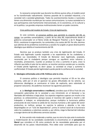 Es necesario comprender que durante los últimos quince años, el modelo social
se ha transformado radicalmente. Estamos pasando de la sociedad industrial, a la
sociedad red o sociedad globalizada. Todos los acontecimientos locales o nacionales
tienen una dimensión mundial por las nuevas comunicaciones. La nueva sociedad en la
que participamos está fuertemente interconectada, en lo económico, en lo cultural y
en lo político. Las grandes empresas multinacionales tienen un poder creciente.
Crisis política del modelo de Estado. Crisis de legitimación.
En este contexto, el consenso político que permitió la creación del EB, se
rompe. Los partidos conservadores, a partir de los años 80, especialmente desde el
gobierno conservador en el Reino Unido de Margaret Thatcher y de R. Reagan en
EEUU, cuestionan la organización, los contenidos y los costos del EB. Por ello, decimos
que además de los problemas económicos y sociales ha surgido un grave desencuentro
ideológico que debilita el mantenimiento del EB.
Decimos que se produce también una crisis de legitimación del Estado. El
Estado está legitimado cuando responde a las expectativas de los ciudadanos y
satisface sus necesidades. El Estado de Bienestar nace legitimado, aceptado,
reconocido por la ciudadanía porque consigue un equilibrio entre esfuerzo y
resultados, prestaciones. Cuando se produce la crisis y aumenta el paro, crece la
inflación que daña el valor de los salarios, se recortan servicios sociales por su carestía,
el Estado pierde legitimad, es decir apoyo. La sociedad se crispa y aumenta la
conflictividad. El Estado pierde legitimidad cuando pierde la confianza de la sociedad.
4. Ideologías enfrentadas ante el EB. Políticas ante la crisis.
El consenso político e ideológico que permitió impulsar el EB en los años
cuarenta, saltó por el aire al aparecer las graves dificultades de los setenta. Las
diferencias ideológicas se acentuaron al tratar de explicarla, pero sobretodo al
proponer soluciones. Así podemos reconocer las siguientes posiciones:
a. La ideología conservadora o neoliberal, considera que el EB es fruto de una
concepción paternalista de la sociedad y una intromisión en el bienestar y las
libertades del individuo a largo plazo. Sus aspectos negativos superan con mucho a los
positivos: es antieconómico, porque socava el incentivo del capital a invertir y del
trabajador a trabajar; es antiproductivo, porque multiplica la burocracia pública
provocando de esta manera la salida de los recursos humanos y del capital del sector
productivo; es ineficaz, porque no suprime la pobreza y absorbe a los más
desprotegidos en un “ciclo de dependencia”; prima el control social de la burocracia
sobre los ciudadanos y colectivos sociales y, por último, niega la libertad del individuo
a escoger dentro de los diferentes servicios sociales.
b. Una versión más moderada y realista, que no cierra los ojos ante la evolución
y modernización de las sociedades occidentales la encontramos en el pensamiento
liberal que considera el EB como producto de las necesidades generadas por el
desarrollo de los países industrializados. Pero debe estar controlado para que no

 
