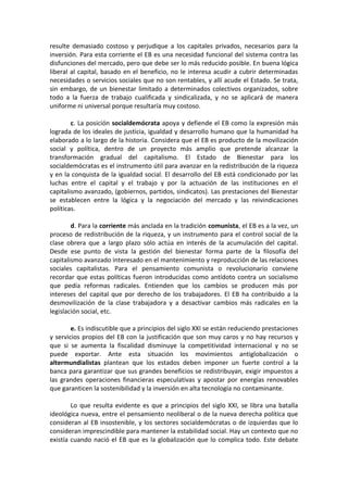 resulte demasiado costoso y perjudique a los capitales privados, necesarios para la
inversión. Para esta corriente el EB es una necesidad funcional del sistema contra las
disfunciones del mercado, pero que debe ser lo más reducido posible. En buena lógica
liberal al capital, basado en el beneficio, no le interesa acudir a cubrir determinadas
necesidades o servicios sociales que no son rentables, y allí acude el Estado. Se trata,
sin embargo, de un bienestar limitado a determinados colectivos organizados, sobre
todo a la fuerza de trabajo cualificada y sindicalizada, y no se aplicará de manera
uniforme ni universal porque resultaría muy costoso.
c. La posición socialdemócrata apoya y defiende el EB como la expresión más
lograda de los ideales de justicia, igualdad y desarrollo humano que la humanidad ha
elaborado a lo largo de la historia. Considera que el EB es producto de la movilización
social y política, dentro de un proyecto más amplio que pretende alcanzar la
transformación gradual del capitalismo. El Estado de Bienestar para los
socialdemócratas es el instrumento útil para avanzar en la redistribución de la riqueza
y en la conquista de la igualdad social. El desarrollo del EB está condicionado por las
luchas entre el capital y el trabajo y por la actuación de las instituciones en el
capitalismo avanzado, (gobiernos, partidos, sindicatos). Las prestaciones del Bienestar
se establecen entre la lógica y la negociación del mercado y las reivindicaciones
políticas.
d. Para la corriente más anclada en la tradición comunista, el EB es a la vez, un
proceso de redistribución de la riqueza, y un instrumento para el control social de la
clase obrera que a largo plazo sólo actúa en interés de la acumulación del capital.
Desde ese punto de vista la gestión del bienestar forma parte de la filosofía del
capitalismo avanzado interesado en el mantenimiento y reproducción de las relaciones
sociales capitalistas. Para el pensamiento comunista o revolucionario conviene
recordar que estas políticas fueron introducidas como antídoto contra un socialismo
que pedía reformas radicales. Entienden que los cambios se producen más por
intereses del capital que por derecho de los trabajadores. El EB ha contribuido a la
desmovilización de la clase trabajadora y a desactivar cambios más radicales en la
legislación social, etc.
e. Es indiscutible que a principios del siglo XXI se están reduciendo prestaciones
y servicios propios del EB con la justificación que son muy caros y no hay recursos y
que si se aumenta la fiscalidad disminuye la competitividad internacional y no se
puede exportar. Ante esta situación los movimientos antiglobalización o
altermundialistas plantean que los estados deben imponer un fuerte control a la
banca para garantizar que sus grandes beneficios se redistribuyan, exigir impuestos a
las grandes operaciones financieras especulativas y apostar por energías renovables
que garanticen la sostenibilidad y la inversión en alta tecnología no contaminante.
Lo que resulta evidente es que a principios del siglo XXI, se libra una batalla
ideológica nueva, entre el pensamiento neoliberal o de la nueva derecha política que
consideran al EB insostenible, y los sectores socialdemócratas o de izquierdas que lo
consideran imprescindible para mantener la estabilidad social. Hay un contexto que no
existía cuando nació el EB que es la globalización que lo complica todo. Este debate

 