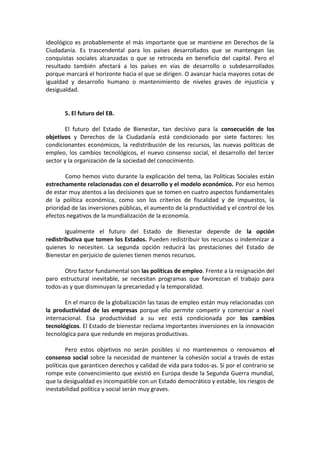 ideológico es probablemente el más importante que se mantiene en Derechos de la
Ciudadanía. Es trascendental para los países desarrollados que se mantengan las
conquistas sociales alcanzadas o que se retroceda en beneficio del capital. Pero el
resultado también afectará a los países en vías de desarrollo o subdesarrollados
porque marcará el horizonte hacia el que se dirigen. O avanzar hacia mayores cotas de
igualdad y desarrollo humano o mantenimiento de niveles graves de injusticia y
desigualdad.
5. El futuro del EB.
El futuro del Estado de Bienestar, tan decisivo para la consecución de los
objetivos y Derechos de la Ciudadanía está condicionado por siete factores: los
condicionantes económicos, la redistribución de los recursos, las nuevas políticas de
empleo, los cambios tecnológicos, el nuevo consenso social, el desarrollo del tercer
sector y la organización de la sociedad del conocimiento.
Como hemos visto durante la explicación del tema, las Políticas Sociales están
estrechamente relacionadas con el desarrollo y el modelo económico. Por eso hemos
de estar muy atentos a las decisiones que se tomen en cuatro aspectos fundamentales
de la política económica, como son los criterios de fiscalidad y de impuestos, la
prioridad de las inversiones públicas, el aumento de la productividad y el control de los
efectos negativos de la mundialización de la economía.
Igualmente el futuro del Estado de Bienestar depende de la opción
redistributiva que tomen los Estados. Pueden redistribuir los recursos o indemnizar a
quienes lo necesiten. La segunda opción reducirá las prestaciones del Estado de
Bienestar en perjuicio de quienes tienen menos recursos.
Otro factor fundamental son las políticas de empleo. Frente a la resignación del
paro estructural inevitable, se necesitan programas que favorezcan el trabajo para
todos-as y que disminuyan la precariedad y la temporalidad.
En el marco de la globalización las tasas de empleo están muy relacionadas con
la productividad de las empresas porque ello permite competir y comerciar a nivel
internacional. Esa productividad a su vez está condicionada por los cambios
tecnológicos. El Estado de bienestar reclama importantes inversiones en la innovación
tecnológica para que redunde en mejoras productivas.
Pero estos objetivos no serán posibles si no mantenemos o renovamos el
consenso social sobre la necesidad de mantener la cohesión social a través de estas
políticas que garanticen derechos y calidad de vida para todos-as. Si por el contrario se
rompe este convencimiento que existió en Europa desde la Segunda Guerra mundial,
que la desigualdad es incompatible con un Estado democrático y estable, los riesgos de
inestabilidad política y social serán muy graves.

 