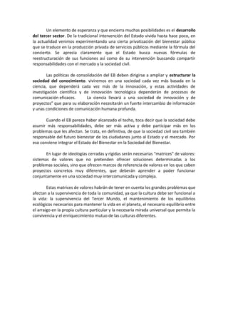 Un elemento de esperanza y que encierra muchas posibilidades es el desarrollo
del tercer sector. De la tradicional intervención del Estado vivida hasta hace poco, en
la actualidad venimos experimentando una cierta privatización del bienestar público
que se traduce en la producción privada de servicios públicos mediante la fórmula del
concierto. Se aprecia claramente que el Estado busca nuevas fórmulas de
reestructuración de sus funciones así como de su intervención buscando compartir
responsabilidades con el mercado y la sociedad civil.
Las políticas de consolidación del EB deben dirigirse a ampliar y estructurar la
sociedad del conocimiento. viviremos en una sociedad cada vez más basada en la
ciencia, que dependerá cada vez más de la innovación, y estas actividades de
investigación científica y de innovación tecnológica dependerán de procesos de
comunicación eficaces.
La ciencia llevará a una sociedad de innovación y de
proyectos” que para su elaboración necesitarán un fuerte intercambio de información
y unas condiciones de comunicación humana profunda.
Cuando el EB parece haber alcanzado el techo, toca decir que la sociedad debe
asumir más responsabilidades, debe ser más activa y debe participar más en los
problemas que les afectan. Se trata, en definitiva, de que la sociedad civil sea también
responsable del futuro bienestar de los ciudadanos junto al Estado y el mercado. Por
eso conviene integrar el Estado del Bienestar en la Sociedad del Bienestar.
En lugar de ideologías cerradas y rígidas serán necesarias “matrices” de valores:
sistemas de valores que no pretenden ofrecer soluciones determinadas a los
problemas sociales, sino que ofrecen marcos de referencia de valores en los que caben
proyectos concretos muy diferentes, que deberán aprender a poder funcionar
conjuntamente en una sociedad muy intercomunicada y compleja.
Estas matrices de valores habrán de tener en cuenta los grandes problemas que
afectan a la supervivencia de toda la comunidad, ya que la cultura debe ser funcional a
la vida: la supervivencia del Tercer Mundo, el mantenimiento de los equilibrios
ecológicos necesarios para mantener la vida en el planeta, el necesario equilibrio entre
el arraigo en la propia cultura particular y la necesaria mirada universal que permita la
convivencia y el enriquecimiento mutuo de las culturas diferentes.

 