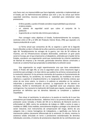 esto fuera real, era imprescindible que fuera legislado, sostenido e implementado por
el Estado, por las Administraciones públicas que eran y son, las únicas que tienen
capacidad coercitiva, recursos económicos y autoridad para sistematizar estas
prestaciones.
-

El EB es posible, cuando el Estado considera responsabilidad suya alcanzar:
el pleno empleo.
un sistema de seguridad social que cubra al conjunto de
población.
la garantía de un nivel de vida mínimo para todos-as.

la

Para conseguir estos objetivos el Estado, fundamentalmente los europeos,
controlan entre el 40 y el 50% del Producto Interior Bruto, (PIB) que equivale a la
riqueza producida de un país.
La forma actual que conocemos de EB, se organiza a partir de la Segunda
Guerra Mundial, es decir a finales de los años cuarenta y principios de los cincuenta del
siglo XX. Paradójicamente los estragos de la guerra, con más de 50 millones de
muertos, con las infraestructuras europeas destrozadas, aceleraron un gran pacto
social en Europa, por el que empresarios y trabajadores, arbitrados por el poder de los
Estados, acordaron una organización social que manteniendo los criterios capitalistas
de libertad de empresa y de mercado, garantizaba derechos básicos universales a
través de un sistema fiscal que propiciaba la solidaridad y la cohesión social.
Esta organización no surgió repentinamente sino que tiene antecedentes
claros. A finales del siglo XIX, se crea la seguridad social, como mecanismo legal y
económico para proteger a la clase obrera que padece las primeras consecuencias de
la revolución industrial. En los primeros momentos de la puesta en funcionamiento de
las nuevas fábricas, los accidentes, las muertes laborales, las invalideces no tenían
cobertura y suponían el empobrecimiento y la marginación de familias enteras que
vivían de ese único salario. La miseria y la pobreza se extendían en los sectores
industriales y provocaron revueltas sucesivas. La organización de los obreros en
sindicatos, facilitó la reivindicación de una seguridad social que amparase estas
contingencias. Fue necesaria la implicación del Estado para regular, recaudar, legislar y
garantizar en definitiva que los derechos laborales se cumpliesen y quedaran
respaldados.
Para situar el nacimiento, la estructura y la puesta en marcha de lo que hoy
entendemos por Estado de Bienestar, debemos mirar a las primeras decisiones sobre
prestación social, tomadas a finales del XIX en la Alemania de Bismarck (contra la
enfermedad en 1883, contra los accidentes de trabajo en 1884 y contra la vejez e
invalidez en 1889). Estas medidas, esencialmente dirigidas a proteger a los obreros del
sector industrial, eran instrumentos de compensación del riesgo, dentro de una
categoría más o menos homogénea de trabajadores, y significaba una forma de
intervención pública claramente diferenciada de la asistencia. En efecto, mientras la
asistencia estaba articulada en torno a prestaciones estandarizadas de derechos
individuales concretos, el sistema de prestaciones dependía de las contribuciones que

 