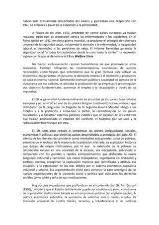 habían sido previamente descontadas del salario y guardaban una proporción con
ellas. Se empieza a pasar de la excepción a la generalidad.
A finales de los años 1930, alrededor de veinte países europeos ya habían
regulado algún tipo de protección contra las enfermedades y los accidentes. En el
Reino Unido en 1942, en plena guerra mundial, se proclama el principio de cobertura
universal de la seguridad social, incluyendo la atención a la enfermedad, la incapacidad
laboral, el desempleo o las pensiones de vejez. El Informe Beveridge garantiza la
seguridad social “a todos los ciudadanos desde la cuna hasta la tumba”. La expresión
inglesa con la que se denomina el EB es Welfare State.
No fueron exclusivamente razones humanitarias las que promovieron estas
decisiones. También influyeron las recomendaciones económicas de autores
reconocidos como Keynes que entendieron que la gran fórmula para activar las
economías, era garantizar el consumo, la demanda interna y el crecimiento productivo
de cada economía nacional. Generando inversión pública y capacidad de compra de la
ciudadanía por sus salarios, se activaba la producción de las empresas y se conseguían
dos objetivos fundamentales, aumentar el empleo y la recaudación a través de los
impuestos.
El EB se generalizó fundamentalmente en el núcleo de los países desarrollados
europeos y se convirtió en uno de los pilares del gran crecimiento socioeconómico que
disfrutaron en la posguerra. La tragedia de la Segunda Guerra Mundial obligó a los
Estados y a la población a conveniar, a pactar, la reconstrucción de los países
devastados y a construir sistemas políticos estables que se alejaran de los extremos
que habían condicionado el estallido del conflicto, el fascismo por un lado y la
radicalización bolchevique por otra.
El EB nace para reducir o compensar las graves desigualdades sociales,
económicas y políticas que viven los países desarrollados a principios del siglo XX. El
intento de los liberales de considerar como inevitables esas grandes zonas de pobreza,
encontraron el rechazo de la mayoría de la población afectada. La explicación histórica
que daban, de origen malthusiano, por la que la extensión de la pobreza se
consideraba natural en una sociedad de la escasez, era inaceptable, sobretodo al
compararla con los grandes y rápidos enriquecimientos que disfrutaba la nueva
burguesía industrial y comercial. Las clases trabajadoras, organizadas en sindicatos y
partidos obreros, recogieron la explicación marxista que identificaba y atribuía esa
situación, a la explotación de los más débiles por el sistema económico capitalista
industrial y urbano. Esa argumentación sirvió para construir la base ideológica de las
nuevas organizaciones de la izquierda social y política que colocaron los derechos
sociales como santo y seña de sus movilizaciones.
Hay autores importantes que profundizan en el contenido del EB. Así Estruch
(1996), considera que el Estado del bienestar puede ser considerado como «una forma
de organización institucional basada en el compromiso público con el pleno empleo, la
política económica anticíclica, la existencia de sistemas más o menos amplios de
provisión universal de ciertos bienes, servicios y transferencias y las políticas

 