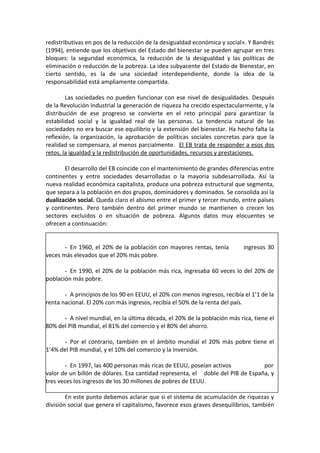 redistributivas en pos de la reducción de la desigualdad económica y social». Y Bandrés
(1994), entiende que los objetivos del Estado del bienestar se pueden agrupar en tres
bloques: la seguridad económica, la reducción de la desigualdad y las políticas de
eliminación o reducción de la pobreza. La idea subyacente del Estado de Bienestar, en
cierto sentido, es la de una sociedad interdependiente, donde la idea de la
responsabilidad está ampliamente compartida.
Las sociedades no pueden funcionar con ese nivel de desigualdades. Después
de la Revolución Industrial la generación de riqueza ha crecido espectacularmente, y la
distribución de ese progreso se convierte en el reto principal para garantizar la
estabilidad social y la igualdad real de las personas. La tendencia natural de las
sociedades no era buscar ese equilibrio y la extensión del bienestar. Ha hecho falta la
reflexión, la organización, la aprobación de políticas sociales concretas para que la
realidad se compensara, al menos parcialmente. El EB trata de responder a esos dos
retos, la igualdad y la redistribución de oportunidades, recursos y prestaciones.
El desarrollo del EB coincide con el mantenimiento de grandes diferencias entre
continentes y entre sociedades desarrolladas o la mayoría subdesarrollada. Así la
nueva realidad económica capitalista, produce una pobreza estructural que segmenta,
que separa a la población en dos grupos, dominadores y dominados. Se consolida así la
dualización social. Queda claro el abismo entre el primer y tercer mundo, entre países
y continentes. Pero también dentro del primer mundo se mantienen o crecen los
sectores excluidos o en situación de pobreza. Algunos datos muy elocuentes se
ofrecen a continuación:
- En 1960, el 20% de la población con mayores rentas, tenía
veces más elevados que el 20% más pobre.

ingresos 30

- En 1990, el 20% de la población más rica, ingresaba 60 veces lo del 20% de
población más pobre.
- A principios de los 90 en EEUU, el 20% con menos ingresos, recibía el 1’1 de la
renta nacional. El 20% con más ingresos, recibía el 50% de la renta del país.
- A nivel mundial, en la última década, el 20% de la población más rica, tiene el
80% del PIB mundial, el 81% del comercio y el 80% del ahorro.
- Por el contrario, también en el ámbito mundial el 20% más pobre tiene el
1’4% del PIB mundial, y el 10% del comercio y la inversión.
- En 1997, las 400 personas más ricas de EEUU, poseían activos
por
valor de un billón de dólares. Esa cantidad representa, el doble del PIB de España, y
tres veces los ingresos de los 30 millones de pobres de EEUU.
En este punto debemos aclarar que si el sistema de acumulación de riquezas y
división social que genera el capitalismo, favorece esos graves desequilibrios, también

 