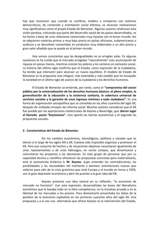 hay que reconocer que cuando se combina, modera y compensa con sistemas
democráticos, de contenido y orientación social efectiva, se alcanzan realizaciones
muy significativas como el propio Estado de Bienestar. Algunos autores relativizan esta
visión positiva, criticando que parte del desarrollo social de los países desarrollados, se
ha hecho a base de unas relaciones comerciales muy injustas con el tercer mundo. Así
se adquieren materias primas a muy bajo precio en países africanos, sudamericanos o
asiáticos y se devuelven convertidos en productos muy elaborados a un alto precio y
gran valor añadido que se queda en el primer mundo.
Hoy somos conscientes que las desigualdades no se arreglan solas. En algunas
ocasiones se ha creído que el mercado arreglaba “naturalmente” esta acumulación de
riqueza en pocas manos, mientras crecían los pobres y los sectores en exclusión social.
La historia del último siglo confirma que el Estado, como expresión de la ciudadanía,
ha tenido que intervenir para alcanzar un nuevo equilibrio. El modelo de Estado de
Bienestar es la propuesta más integral, más extendida y más estable que ha ensayado
la sociedad en el último siglo de avance de la ciudadanía y los derechos humanos.
El Estado de Bienestar se entiende, por tanto, como el “compromiso del sector
público por la universalización de los derechos humanos básicos: el pleno empleo, la
generalización de la educación y la asistencia sanitaria, la cobertura universal de
servicios sociales y la garantía de unos ingresos mínimos a todo ciudadano”. Es una
forma de organización sociopolítica que se consolida en los años cuarenta del siglo XX,
después de múltiples ensayos de reforma social. Muchos autores consideran que el EB
fue posible por las aportaciones intelectuales de Keynes y Beveridge, que dieron lugar
al llamado pacto “keynesiano”. Uno aportó las teorías económicas y el segundo las
propuestas sociales.
2. Características del Estado de Bienestar.
Sin los cambios económicos, tecnológicos, políticos y sociales que se
dieron a lo largo de los siglos XIX y XX, hubiese sido imposible organizar y promover el
EB. Pero ese conjunto de hechos y de situaciones objetivas necesitaron igualmente de
unos representantes y de unos liderazgos, en varios campos, que dinamizaran y
concretaran los proyectos y las decisiones. En este grupo de personas que por su
capacidad técnica y científica ofrecieron las propuestas concretas para materializarlo,
está el economista británico J. M. Keynes. Supo entender las contradicciones, las
posibilidades y las necesidades del momento y plantear orientaciones nuevas que
valieron para salir de la crisis gravísima que vivió Europa y el mundo en torno a 1929,
con la gran depresión económica y abrir las puertas a la gran idea del EB.
Keynes presenta una idea central en su reflexión, “la economía de
mercado no funciona”. Con esta expresión, desacreditaba las bases del liberalismo
económico que lo basaba todo en la libre competencia, en la iniciativa privada y en la
libertad de los mercados y los precios. Para demostrarlo presentaba los datos de la
parálisis de la economía capitalista en los primeros cuarenta años del siglo XX. Una
propuesta y a la vez una alternativa que ofrece Keynes es la intervención del Estado,

 