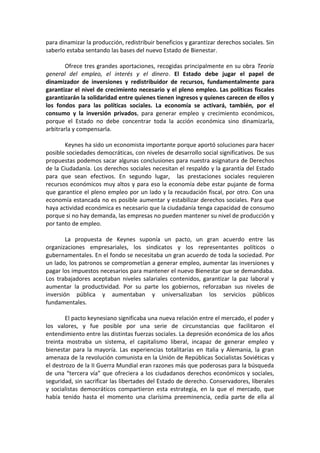 para dinamizar la producción, redistribuir beneficios y garantizar derechos sociales. Sin
saberlo estaba sentando las bases del nuevo Estado de Bienestar.
Ofrece tres grandes aportaciones, recogidas principalmente en su obra Teoría
general del empleo, el interés y el dinero. El Estado debe jugar el papel de
dinamizador de inversiones y redistribuidor de recursos, fundamentalmente para
garantizar el nivel de crecimiento necesario y el pleno empleo. Las políticas fiscales
garantizarán la solidaridad entre quienes tienen ingresos y quienes carecen de ellos y
los fondos para las políticas sociales. La economía se activará, también, por el
consumo y la inversión privados, para generar empleo y crecimiento económicos,
porque el Estado no debe concentrar toda la acción económica sino dinamizarla,
arbitrarla y compensarla.
Keynes ha sido un economista importante porque aportó soluciones para hacer
posible sociedades democráticas, con niveles de desarrollo social significativos. De sus
propuestas podemos sacar algunas conclusiones para nuestra asignatura de Derechos
de la Ciudadanía. Los derechos sociales necesitan el respaldo y la garantía del Estado
para que sean efectivos. En segundo lugar, las prestaciones sociales requieren
recursos económicos muy altos y para eso la economía debe estar pujante de forma
que garantice el pleno empleo por un lado y la recaudación fiscal, por otro. Con una
economía estancada no es posible aumentar y estabilizar derechos sociales. Para que
haya actividad económica es necesario que la ciudadanía tenga capacidad de consumo
porque si no hay demanda, las empresas no pueden mantener su nivel de producción y
por tanto de empleo.
La propuesta de Keynes suponía un pacto, un gran acuerdo entre las
organizaciones empresariales, los sindicatos y los representantes políticos o
gubernamentales. En el fondo se necesitaba un gran acuerdo de toda la sociedad. Por
un lado, los patronos se comprometían a generar empleo, aumentar las inversiones y
pagar los impuestos necesarios para mantener el nuevo Bienestar que se demandaba.
Los trabajadores aceptaban niveles salariales contenidos, garantizar la paz laboral y
aumentar la productividad. Por su parte los gobiernos, reforzaban sus niveles de
inversión pública y aumentaban y universalizaban los servicios públicos
fundamentales.
El pacto keynesiano significaba una nueva relación entre el mercado, el poder y
los valores, y fue posible por una serie de circunstancias que facilitaron el
entendimiento entre las distintas fuerzas sociales. La depresión económica de los años
treinta mostraba un sistema, el capitalismo liberal, incapaz de generar empleo y
bienestar para la mayoría. Las experiencias totalitarias en Italia y Alemania, la gran
amenaza de la revolución comunista en la Unión de Repúblicas Socialistas Soviéticas y
el destrozo de la II Guerra Mundial eran razones más que poderosas para la búsqueda
de una “tercera vía” que ofreciera a los ciudadanos derechos económicos y sociales,
seguridad, sin sacrificar las libertades del Estado de derecho. Conservadores, liberales
y socialistas democráticos compartieron esta estrategia, en la que el mercado, que
había tenido hasta el momento una clarísima preeminencia, cedía parte de ella al

 
