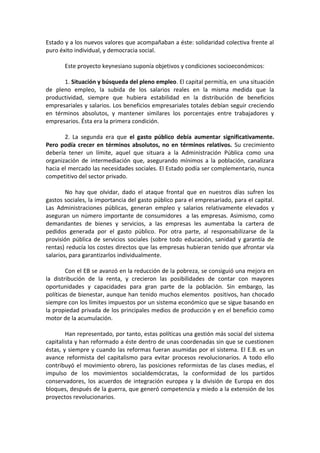 Estado y a los nuevos valores que acompañaban a éste: solidaridad colectiva frente al
puro éxito individual, y democracia social.
Este proyecto keynesiano suponía objetivos y condiciones socioeconómicos:
1. Situación y búsqueda del pleno empleo. El capital permitía, en una situación
de pleno empleo, la subida de los salarios reales en la misma medida que la
productividad, siempre que hubiera estabilidad en la distribución de beneficios
empresariales y salarios. Los beneficios empresariales totales debían seguir creciendo
en términos absolutos, y mantener similares los porcentajes entre trabajadores y
empresarios. Ésta era la primera condición.
2. La segunda era que el gasto público debía aumentar significativamente.
Pero podía crecer en términos absolutos, no en términos relativos. Su crecimiento
debería tener un límite, aquel que situara a la Administración Pública como una
organización de intermediación que, asegurando mínimos a la población, canalizara
hacia el mercado las necesidades sociales. El Estado podía ser complementario, nunca
competitivo del sector privado.
No hay que olvidar, dado el ataque frontal que en nuestros días sufren los
gastos sociales, la importancia del gasto público para el empresariado, para el capital.
Las Administraciones públicas, generan empleo y salarios relativamente elevados y
aseguran un número importante de consumidores a las empresas. Asimismo, como
demandantes de bienes y servicios, a las empresas les aumentaba la cartera de
pedidos generada por el gasto público. Por otra parte, al responsabilizarse de la
provisión pública de servicios sociales (sobre todo educación, sanidad y garantía de
rentas) reducía los costes directos que las empresas hubieran tenido que afrontar vía
salarios, para garantizarlos individualmente.
Con el EB se avanzó en la reducción de la pobreza, se consiguió una mejora en
la distribución de la renta, y crecieron las posibilidades de contar con mayores
oportunidades y capacidades para gran parte de la población. Sin embargo, las
políticas de bienestar, aunque han tenido muchos elementos positivos, han chocado
siempre con los límites impuestos por un sistema económico que se sigue basando en
la propiedad privada de los principales medios de producción y en el beneficio como
motor de la acumulación.
Han representado, por tanto, estas políticas una gestión más social del sistema
capitalista y han reformado a éste dentro de unas coordenadas sin que se cuestionen
éstas, y siempre y cuando las reformas fueran asumidas por el sistema. El E.B. es un
avance reformista del capitalismo para evitar procesos revolucionarios. A todo ello
contribuyó el movimiento obrero, las posiciones reformistas de las clases medias, el
impulso de los movimientos socialdemócratas, la conformidad de los partidos
conservadores, los acuerdos de integración europea y la división de Europa en dos
bloques, después de la guerra, que generó competencia y miedo a la extensión de los
proyectos revolucionarios.

 