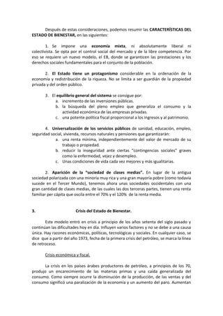 Después de estas consideraciones, podemos resumir las CARACTERÍSTICAS DEL
ESTADO DE BIENESTAR, en las siguientes:
1. Se impone una economía mixta, ni absolutamente liberal ni
colectivista. Se opta por el control social del mercado y de la libre competencia. Por
eso se requiere un nuevo modelo, el EB, donde se garanticen las prestaciones y los
derechos sociales fundamentales para el conjunto de la población.
2. El Estado tiene un protagonismo considerable en la ordenación de la
economía y redistribución de la riqueza. No se limita a ser guardián de la propiedad
privada y del orden público.
3. El equilibrio general del sistema se consigue por:
a. incremento de las inversiones públicas.
b. la búsqueda del pleno empleo que generaliza el consumo y la
actividad económica de las empresas privadas.
c. una potente política fiscal proporcional a los ingresos y al patrimonio.
4. Universalización de los servicios públicos de sanidad, educación, empleo,
seguridad social, vivienda, recursos naturales y pensiones que garantizarán:
a. una renta mínima, independientemente del valor de mercado de su
trabajo o propiedad.
b. reducir la inseguridad ante ciertas “contingencias sociales” graves
como la enfermedad, vejez y desempleo.
c. Unas condiciones de vida cada vez mejores y más igualitarias.
2. Aparición de la “sociedad de clases medias”. En lugar de la antigua
sociedad polarizada con una minoría muy rica y una gran mayoría pobre (como todavía
sucede en el Tercer Mundo), tenemos ahora unas sociedades occidentales con una
gran cantidad de clases medias, de las cuales las dos terceras partes, tienen una renta
familiar per cápita que oscila entre el 70% y el 120% de la renta media.
3.

Crisis del Estado de Bienestar.

Este modelo entró en crisis a principio de los años setenta del siglo pasado y
continúan las dificultades hoy en día. Influyen varios factores y no se debe a una causa
única. Hay razones económicas, políticas, tecnológicas y sociales. En cualquier caso, se
dice que a partir del año 1973, fecha de la primera crisis del petróleo, se marca la línea
de retroceso.
Crisis económica y fiscal.
La crisis en los países árabes productores de petróleo, a principios de los 70,
produjo un encarecimiento de las materias primas y una caída generalizada del
consumo. Como siempre ocurre la disminución de la producción, de las ventas y del
consumo significó una paralización de la economía y un aumento del paro. Aumentan

 