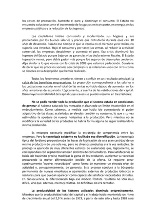 los costes de producción. Aumenta el paro y disminuye el consumo. El Estado no
encuentra soluciones ante el incremento de los gastos en transporte, en energía, en las
empresas públicas y la reducción de los ingresos.
Los ciudadanos habían consumido y modernizado sus hogares y sus
propiedades por los buenos salarios y precios que disfrutaron durante esos casi 30
años de desarrollo. Pasado ese tiempo lo que se vendía en el mercado ya lo tenían, no
suponía una novedad. Bajó el consumo y por tanto las ventas. Al reducir la actividad
comercial, las empresas despidieron y aumentó el paro. Esa crisis disminuyó los
ingresos del Estado porque bajaron las ganancias y las declaraciones fiscales. El Estado
ingresaba menos, pero debía gastar más porque los seguros de desempleo crecieron.
Algo similar a lo que ocurre con la crisis de 2008 que estamos padeciendo. Conviene
destacar que los procesos sociales son complejos y se relacionan unos con otros como
se observa en la descripción que hemos realizado.
Todos los fenómenos anteriores vienen a confluir en un resultado principal: la
caída de los beneficios empresariales. La proporción correspondiente a los salarios y
las cotizaciones sociales en el total de las rentas no había dejado de aumentar en los
años anteriores de expansión. Lógicamente, a cuenta de las retribuciones del capital.
Disminuye la rentabilidad del capital cuyas causas se pueden resumir en tres factores:
No se podía vender toda la producción que el sistema estaba en condiciones
de generar al haberse saturado los mercados y alcanzado un límite insostenible en el
endeudamiento. Como sabemos, a medida que había ido aumentando el poder
adquisitivo de las clases asalariadas se elevaba también su consumo, lo que a su vez
estimulaba la apertura de nuevos horizontes a la producción. Pero mientras no se
modificara la variedad de los productos no habría forma alguna de seguir realizando la
misma producción.
Es entonces necesario modificar la estrategia de competencia entre las
empresas. Pero la tecnología existente no facilitaba esa diversificación. La tecnología
típica del fordismo proporcionaba las bases de fabricación de una gran cantidad de un
mismo producto y de una sola vez, pero no diversos productos y a la vez rentables. Se
produjo la aparición de muy diferentes estratos de asalariados que, lógicamente, se
correspondían con segmentos también distintos de consumidores. Para satisfacerlos se
había ido haciendo preciso modificar la gama de los productos, aumentar su variedad
procurando la mayor diferenciación posible de la oferta. Se requiere crear
continuamente “nuevas necesidades” como forma de mantener un elevado nivel de
actividad y, consiguientemente, de ganancia. Este proceso conduce a la búsqueda
permanente de nuevas envolturas o apariencias externas de productos idénticos o
similares para que puedan aparecer como capaces de satisfacer necesidades distintas.
En consecuencia, la diferenciación bajo ese modelo fordista resultaba no sólo muy
difícil, sino que, además, era muy costosa. En definitiva, no era rentable.
La productividad de los factores utilizados disminuía progresivamente.
Mientras que la productividad total del capital y el trabajo había mantenido un ritmo
de crecimiento anual del 2,9 % antes de 1973, a partir de este año y hasta 1988 será

 