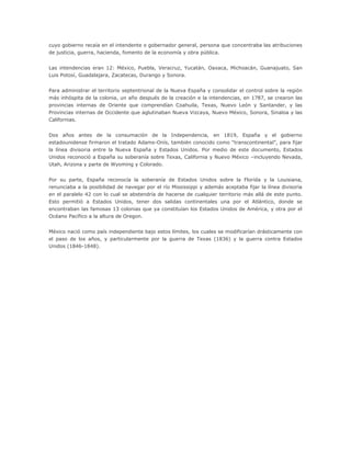 cuyo gobierno recaía en el intendente o gobernador general, persona que concentraba las atribuciones
de justicia, guerra, hacienda, fomento de la economía y obra pública.


Las intendencias eran 12: México, Puebla, Veracruz, Yucatán, Oaxaca, Michoacán, Guanajuato, San
Luis Potosí, Guadalajara, Zacatecas, Durango y Sonora.


Para administrar el territorio septentrional de la Nueva España y consolidar el control sobre la región
más inhóspita de la colonia, un año después de la creación e la intendencias, en 1787, se crearon las
provincias internas de Oriente que comprendían Coahuila, Texas, Nuevo León y Santander, y las
Provincias internas de Occidente que aglutinaban Nueva Vizcaya, Nuevo México, Sonora, Sinaloa y las
Californias.


Dos años antes de la consumación de la Independencia, en 1819, España y el gobierno
estadounidense firmaron el tratado Adams-Onís, también conocido como “transcontinental”, para fijar
la línea divisoria entre la Nueva España y Estados Unidos. Por medio de este documento, Estados
Unidos reconoció a España su soberanía sobre Texas, California y Nuevo México –incluyendo Nevada,
Utah, Arizona y parte de Wyoming y Colorado.


Por su parte, España reconocía la soberanía de Estados Unidos sobre la Florida y la Louisiana,
renunciaba a la posibilidad de navegar por el río Mississippi y además aceptaba fijar la línea divisoria
en el paralelo 42 con lo cual se abstendría de hacerse de cualquier territorio más allá de este punto.
Esto permitió a Estados Unidos, tener dos salidas continentales una por el Atlántico, donde se
encontraban las famosas 13 colonias que ya constituían los Estados Unidos de América, y otra por el
Océano Pacífico a la altura de Oregon.


México nació como país independiente bajo estos límites, los cuales se modificarían drásticamente con
el paso de los años, y particularmente por la guerra de Texas (1836) y la guerra contra Estados
Unidos (1846-1848).
 