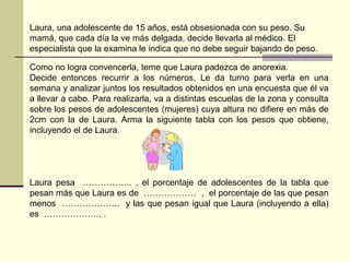 Como no logra convencerla, teme que Laura padezca de anorexia.
Decide entonces recurrir a los números. Le da turno para verla en una
semana y analizar juntos los resultados obtenidos en una encuesta que él va
a llevar a cabo. Para realizarla, va a distintas escuelas de la zona y consulta
sobre los pesos de adolescentes (mujeres) cuya altura no difiere en más de
2cm con la de Laura. Arma la siguiente tabla con los pesos que obtiene,
incluyendo el de Laura.
Laura pesa …………….. . el porcentaje de adolescentes de la tabla que
pesan más que Laura es de ……………… , el porcentaje de las que pesan
menos ……………….. y las que pesan igual que Laura (incluyendo a ella)
es ……………….. .
Laura, una adolescente de 15 años, está obsesionada con su peso. Su
mamá, que cada día la ve más delgada, decide llevarla al médico. El
especialista que la examina le indica que no debe seguir bajando de peso.
 