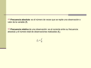 Frecuencia absoluta: es el número de veces que se repite una observación o
valor de la variable (f).
Frecuencia relativa de una observación: es el cociente entre su frecuencia
absoluta y el número total de observaciones realizadas (fr
).
n
f
rf =
 